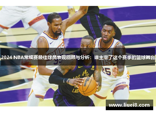 2024 NBA常规赛最佳球员表现回顾与分析：谁主宰了这个赛季的篮球舞台