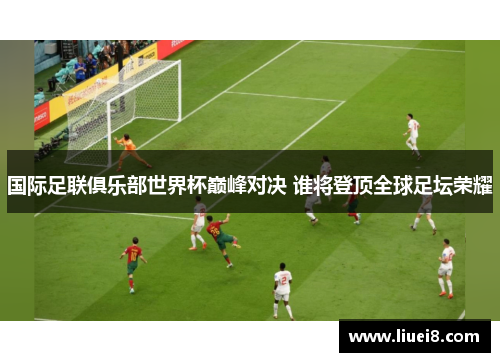 国际足联俱乐部世界杯巅峰对决 谁将登顶全球足坛荣耀