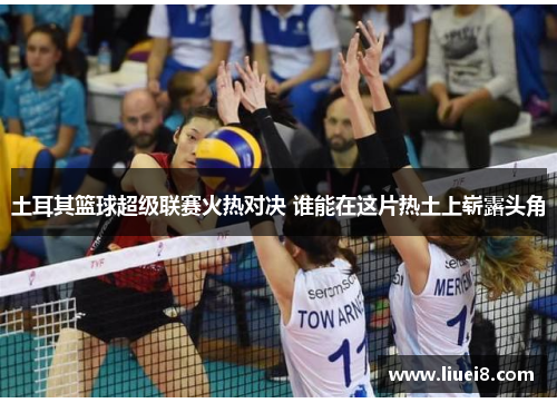 土耳其篮球超级联赛火热对决 谁能在这片热土上崭露头角