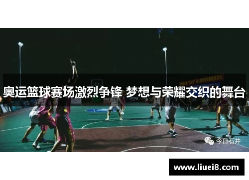 奥运篮球赛场激烈争锋 梦想与荣耀交织的舞台