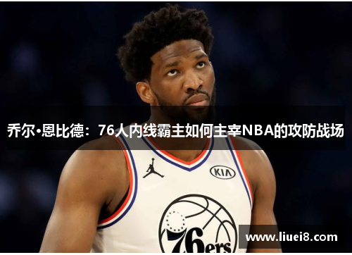 乔尔·恩比德：76人内线霸主如何主宰NBA的攻防战场