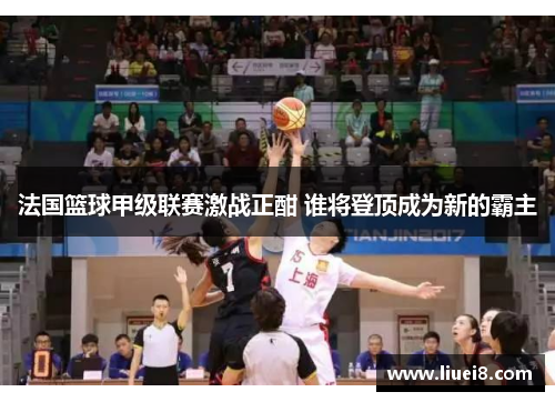 法国篮球甲级联赛激战正酣 谁将登顶成为新的霸主