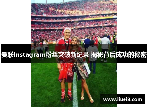 曼联Instagram粉丝突破新纪录 揭秘背后成功的秘密