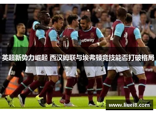 英超新势力崛起 西汉姆联与埃弗顿竞技能否打破格局