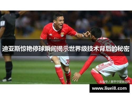 迪亚斯惊艳停球瞬间揭示世界级技术背后的秘密